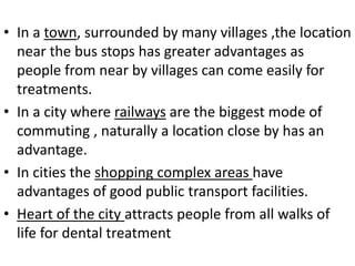 • In a town, surrounded by many villages ,the location
near the bus stops has greater advantages as
people from near by villages can come easily for
treatments.
• In a city where railways are the biggest mode of
commuting , naturally a location close by has an
advantage.
• In cities the shopping complex areas have
advantages of good public transport facilities.
• Heart of the city attracts people from all walks of
life for dental treatment
 
