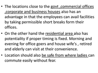 • The locations close to the govt ,commercial offices
,corporate and business houses also has an
advantage in that the employees can avail facilities
by taking permissible short breaks form their
offices.
• On the other hand the residential area also has
potentiality if proper timing is fixed. Morning and
evening for office goers and house wife's , retired
and elderly can visit at their convenience.
• Location should also be safe from where ladies can
commute easily without fear.
 