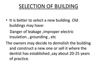 SELECTION OF BUILDING
• It is better to select a new building. Old
buildings may have:
Danger of leakage ,improper electric
insulation , grounding , etc
The owners may decide to demolish the building
and construct a new one or sell it where the
dentist has established ,say about 20-25 years
of practice.
 