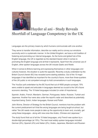 Hayder al ani - Study Reveals
Shortfall of Language Competency in the UK

Languages are the primary means by which humans communicate with one another.
They serve to transfer information, describe our reality and to convey our emotions
succinctly and in a systematic manner. In the United Kingdom, we have a rich tradition of
fostering and promoting our internal languages. As the home and global hub of the
English language, the UK is regarded as the standard bearer when it comes to
promoting the English language and all that it represents. Apart from the universal use of
English, other spoken languages across the UK include Gaelic and Welsh.
When it comes to Britons learning and expressing themselves in other languages and
cultures however, the situation is quite the opposite. Recently a study undertaken by the
British Council (herein BC) has revealed some starting statistics. Out of the 10 major
languages it has identified as important for the country's future, more than three-quarters
of the UK public is not competent enough to hold conversations in such languages.
The YouGov poll undertaken by the BC found that out of 4000 people surveyed, 75%
were unable to speak and articulate in languages deemed as crucial to the UK's future
economic standing. The 10 listed languages included (in order of importance):
Spanish, Arabic, French, Mandarin, German, Portuguese, Italian, Russian, Turkish and
Japanese. Another four were also under the report's radar and described as potentially
important being: Dutch, Indian languages, Korean and Polish.
John Worne, Director of Strategy for the British Council, mentions how the problem with
the current predicament isn't that the wrong languages are being taught at school, but
rather "the UK needs more people to take up the opportunity to learn and, crucially, get
using these languages - along with new ones like Arabic, Chinese and Japanese."
The study found that out of all the 10 listed languages, only French was spoken by a
double-digit percentage (at 15%). The next most widely spoken languages included
German (6%), Spanish (4%) and Italian (2%). Arabic, Japanese, Mandarin and Russian

 