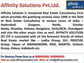 Affinity Solution is renowned Real Estate Consultancy Firm
which provides the gratifying services since 1996 in the field
of Real Estate Consultancy in various zones of India –
Hyderabad,           Gurgaon,          Noida,         Greater
Noida, Mumbai, Kolkata, Bangalore, Delhi/NCR, Chandigarh
and also the other major cites as well. AFFINITY SOLUTION
(P) LTD is associated with all the foremost brands of Indian
Real Estate market like – Lodha Group, DLF, PRESTIGE
Group, House of HIRANANDANI, RMZ, MANTRI, Unitech
Group, Eldeco, Indiabulls etc.

For Booking Please Buzz us at 09999620966, 09999684955
Visit us:-www.affinityconsultant.com, Write us:-info@affinityconsultant.com
 