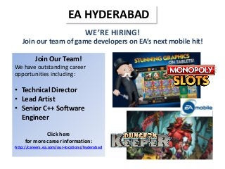 WE’RE HIRING!
Join our team of game developers on EA’s next mobile hit!
EA HYDERABAD
Join Our Team!
We have outstanding career
opportunities including:
• Technical Director
• Lead Artist
• Senior C++ Software
Engineer
Click here
for more career information:
http://careers.ea.com/our-locations/hyderabad
 
