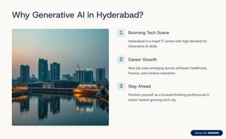 Why Generative AI in Hyderabad?
1 Booming Tech Scene
Hyderabad is a major IT center with high demand for
Generative AI skills.
2 Career Growth
New job roles emerging across software, healthcare,
finance, and creative industries.
3 Stay Ahead
Position yourself as a forward-thinking professional in
India's fastest-growing tech city.
 