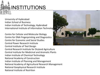 INSTITUTIONS
University of Hyderabad
Indian School of Business
Indian Institute of Technology, Hyderabad
International Institute of Information Technology, Hyderabad
Centre for Cellular and Molecular Biology
Centre for DNA Fingerprinting and Diagnostics
Centre for Economic and Social Studies
Central Power Research Institute
Central Institute of Tool Design
Central Research Institute for Dryland Agriculture
Central Institute for Medicinal and Aromatic Plants
Indian Institute of Chemical Technology
National Academy of Construction
Indian Institute of Planning and Management
National Academy of Agricultural Research Management
National Geophysical Research Institute
National Institute of Nutrition

 