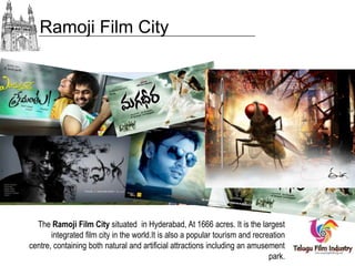 Ramoji Film City

The Ramoji Film City situated in Hyderabad, At 1666 acres. It is the largest
integrated film city in the world.It is also a popular tourism and recreation
centre, containing both natural and artificial attractions including an amusement
park.

 