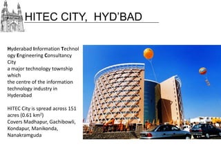 HITEC CITY, HYD’BAD
Hyderabad Information Technol
ogy Engineering Consultancy
City
a major technology township
which
the centre of the information
technology industry in
Hyderabad
HITEC City is spread across 151
acres (0.61 km2)
Covers Madhapur, Gachibowli,
Kondapur, Manikonda,
Nanakramguda

 