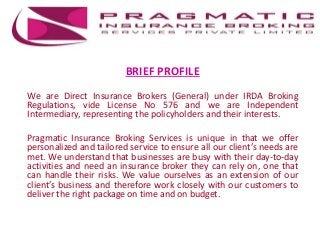 BRIEF PROFILE
We are Direct Insurance Brokers (General) under IRDA Broking
Regulations, vide License No 576 and we are Independent
Intermediary, representing the policyholders and their interests.
Pragmatic Insurance Broking Services is unique in that we offer
personalized and tailored service to ensure all our client’s needs are
met. We understand that businesses are busy with their day-to-day
activities and need an insurance broker they can rely on, one that
can handle their risks. We value ourselves as an extension of our
client’s business and therefore work closely with our customers to
deliver the right package on time and on budget.
 