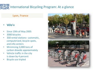 International Bicycling Program: At a glance 
Lyon, France 
• Vélo'v 
• Since 19th of May 2005 
• 3000 bicycles 
• 350 rental stations– automatic, 
computerized, bicycle spots, 
and info centers 
• Minimising 3,000 tons of 
carbon dioxide approximately 
• Vehicle traffic in the city 
is down by 4 percent 
• Bicycle use tripled 
 