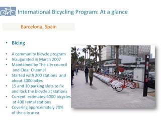 International Bicycling Program: At a glance 
Barcelona, Spain 
• Bicing 
• A community bicycle program 
• Inaugurated in March 2007 
• Maintained by The city council 
and Clear Channel 
• Started with 200 stations and 
about 3000 bikes 
• 15 and 30 parking slots to fix 
and lock the bicycle at stations 
• Current estimates-6000 bicycles 
at 400 rental stations 
• Covering approximately 70% 
of the city area 
 