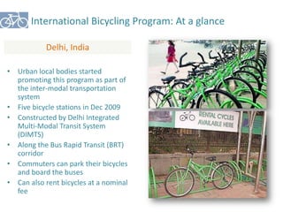 International Bicycling Program: At a glance 
Delhi, India 
• Urban local bodies started 
promoting this program as part of 
the inter-modal transportation 
system 
• Five bicycle stations in Dec 2009 
• Constructed by Delhi Integrated 
Multi-Modal Transit System 
(DIMTS) 
• Along the Bus Rapid Transit (BRT) 
corridor 
• Commuters can park their bicycles 
and board the buses 
• Can also rent bicycles at a nominal 
fee 
 