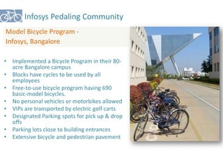 Infosys Pedaling Community 
Model Bicycle Program - 
Infosys, Bangalore 
• Implemented a Bicycle Program in their 80- 
acre Bangalore campus 
• Blocks have cycles to be used by all 
employees 
• Free-to-use bicycle program having 690 
basic-model bicycles. 
• No personal vehicles or motorbikes allowed 
• VIPs are transported by electric golf carts 
• Designated Parking spots for pick up & drop 
offs 
• Parking lots close to building entrances 
• Extensive bicycle and pedestrian pavement 
 