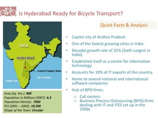 Is Hyderabad Ready for Bicycle Transport? 
Quick Facts & Analysis 
Area (Sq. Km.): 900 
Population in Millions (2007): 6.2 
Population Density: 7092 
PCI (2001 – 2002): 10,590 
Shape of the Town: Circular 
• Capital city of Andhra Pradesh 
• One of the fastest growing cities in India 
• Decadal growth rate of 32% (Sixth Largest in 
India). 
• Established itself as a centre for information 
technology 
• Accounts for 10% of IT exports of the country. 
• Home to several national and international 
software companies 
• Hub of BPO firms: 
o Call centers 
o Business Process Outsourcing (BPO) firms 
dealing with IT and ITES set up in the 
1990s 
 