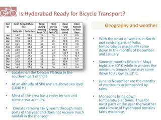 Is Hyderabad Ready for Bicycle Transport? 
Geography and weather 
• Located on the Deccan Plateau in the 
southern part of India 
• At an altitude of 500 meters above sea level 
(1640 ft) 
• Most of the area has a rocky terrain and 
some areas are hilly. 
• Climate remains fairly warm through most 
parts of the year and does not receive much 
rainfall in the monsoon 
• With the onset of winters in North 
and central parts of India, 
temperatures marginally come 
down in the months of December 
and January 
• Summer months (March – May) 
highs are 40° C while in winters the 
minimum temperature may come 
down to as low as 13° C. 
• June to November are the months 
of monsoons accompanied by 
rains. 
• Monsoons bring down 
temperature at times. Thus for 
most parts of the year the weather 
and climate of Hyderabad remains 
fairly moderate. 
 
