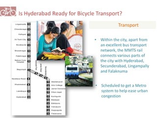 Is Hyderabad Ready for Bicycle Transport? 
Transport 
• Within the city, apart from 
an excellent bus transport 
network, the MMTS rail 
connects various parts of 
the city with Hyderabad, 
Secunderabad, Lingampally 
and Falaknuma 
• Scheduled to get a Metro 
system to help ease urban 
congestion 
 