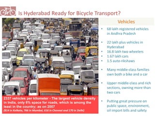 Is Hyderabad Ready for Bicycle Transport? 
Vehicles 
• 68 lakh registered vehicles 
in Andhra Pradesh 
• 22 lakh plus vehicles in 
Hyderabad 
• 16.8 lakh two wheelers 
• 1.67 lakh cars 
• 1.5 auto-rikshaws 
• Many middle-class families 
own both a bike and a car 
• Upper middle-class and rich 
sections, owning more than 
two cars 
• Putting great pressure on 
public space, environment, 
oil import bills and safety 
2337 vehicles per kilometer - The largest vehicle density 
in India, only 6% space for roads, which is among the 
least in the country; as on 2007 
(814 in Kolkata, 766 in Mumbai, 616 in Chennai and 170 in Delhi) 
 