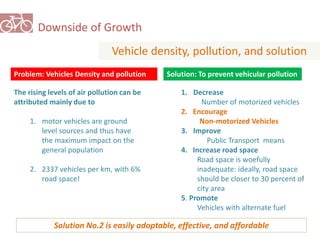 Downside of Growth 
Vehicle density, pollution, and solution 
Problem: Vehicles Density and pollution 
The rising levels of air pollution can be 
attributed mainly due to 
1. motor vehicles are ground 
level sources and thus have 
the maximum impact on the 
general population 
2. 2337 vehicles per km, with 6% 
road space! 
Solution: To prevent vehicular pollution 
1. Decrease 
Number of motorized vehicles 
2. Encourage 
Non-motorized Vehicles 
3. Improve 
Public Transport means 
4. Increase road space 
Road space is woefully 
inadequate: ideally, road space 
should be closer to 30 percent of 
city area 
5. Promote 
Vehicles with alternate fuel 
Solution No.2 is easily adoptable, effective, and affordable 
 
