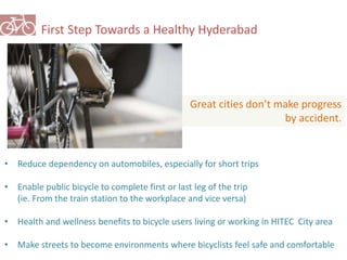 First Step Towards a Healthy Hyderabad 
Great cities don’t make progress 
• Reduce dependency on automobiles, especially for short trips 
• Enable public bicycle to complete first or last leg of the trip 
(ie. From the train station to the workplace and vice versa) 
by accident. 
• Health and wellness benefits to bicycle users living or working in HITEC City area 
• Make streets to become environments where bicyclists feel safe and comfortable 
 