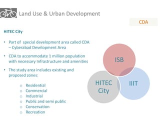 Land Use & Urban Development 
CDA 
HITEC City 
• Part of special development area called CDA 
– Cyberabad Development Area 
• CDA to accommodate 1 million population 
with necessary Infrastructure and amenities 
• The study area includes existing and 
proposed zones: 
o Residential 
o Commercial 
o Industrial 
o Public and semi public 
o Conservation 
o Recreation 
ISB 
HITEC IIIT 
City 
 