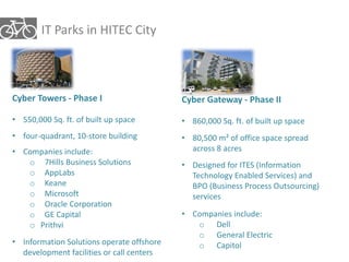 IT Parks in HITEC City 
Cyber Gateway - Phase II 
• 860,000 Sq. ft. of built up space 
• 80,500 m² of office space spread 
across 8 acres 
• Designed for ITES (Information 
Technology Enabled Services) and 
BPO (Business Process Outsourcing) 
services 
• Companies include: 
o Dell 
o General Electric 
o Capitol 
Cyber Towers - Phase I 
• 550,000 Sq. ft. of built up space 
• four-quadrant, 10-store building 
• Companies include: 
o 7Hills Business Solutions 
o AppLabs 
o Keane 
o Microsoft 
o Oracle Corporation 
o GE Capital 
o Prithvi 
• Information Solutions operate offshore 
development facilities or call centers 
 