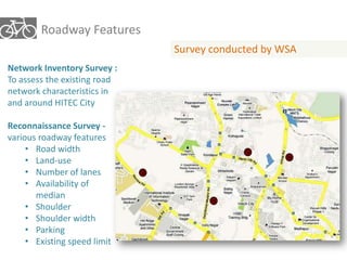 Roadway Features 
Survey conducted by WSA 
Network Inventory Survey : 
To assess the existing road 
network characteristics in 
and around HITEC City 
Reconnaissance Survey - 
various roadway features 
• Road width 
• Land-use 
• Number of lanes 
• Availability of 
median 
• Shoulder 
• Shoulder width 
• Parking 
• Existing speed limit 
 