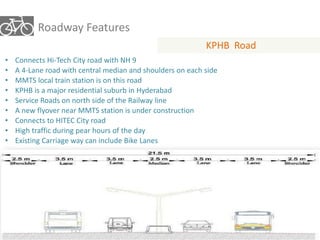 Roadway Features 
KPHB Road 
• Connects Hi-Tech City road with NH 9 
• A 4-Lane road with central median and shoulders on each side 
• MMTS local train station is on this road 
• KPHB is a major residential suburb in Hyderabad 
• Service Roads on north side of the Railway line 
• A new flyover near MMTS station is under construction 
• Connects to HITEC City road 
• High traffic during pear hours of the day 
• Existing Carriage way can include Bike Lanes 
 