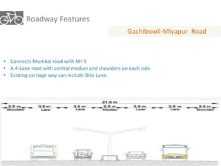 Roadway Features 
Gachibowli-Miyapur Road 
• Connects Mumbai road with NH 9 
• A 4-Lane road with central median and shoulders on each side. 
• Existing carriage way can include Bike Lane. 
 