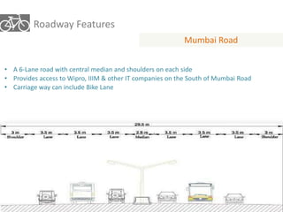 Roadway Features 
Mumbai Road 
• A 6-Lane road with central median and shoulders on each side 
• Provides access to Wipro, IIIM & other IT companies on the South of Mumbai Road 
• Carriage way can include Bike Lane 
 