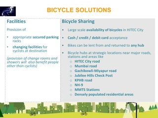 BICYCLE SOLUTIONS 
Bicycle Sharing 
• Large scale availability of bicycles in HITEC City 
• Cash / credit / debit card acceptance 
• Bikes can be lent from and returned to any hub 
• Bicycle hubs at strategic locations near major roads, 
stations and areas like 
o HITEC City road 
o Mumbai road 
o Gachibowli-Miyapur road 
o Jubilee Hills Check Post 
o KPHB road 
o NH-9 
o MMTS Stations 
o Densely populated residential areas 
Facilities 
Provision of 
• appropriate secured parking 
racks 
• changing facilities for 
cyclists at destination 
(provision of change rooms and 
showers will also benefit people 
other than cyclists) 
 