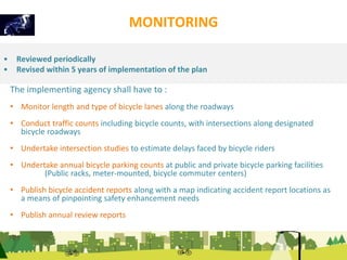 MONITORING 
• Reviewed periodically 
• Revised within 5 years of implementation of the plan 
The implementing agency shall have to : 
• Monitor length and type of bicycle lanes along the roadways 
• Conduct traffic counts including bicycle counts, with intersections along designated 
bicycle roadways 
• Undertake intersection studies to estimate delays faced by bicycle riders 
• Undertake annual bicycle parking counts at public and private bicycle parking facilities 
(Public racks, meter-mounted, bicycle commuter centers) 
• Publish bicycle accident reports along with a map indicating accident report locations as 
a means of pinpointing safety enhancement needs 
• Publish annual review reports 
 