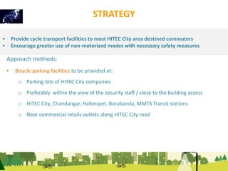 STRATEGY 
• Provide cycle transport facilities to most HITEC City area destined commuters 
• Encourage greater use of non-motorized modes with necessary safety measures 
Approach methods: 
• Bicycle parking facilities to be provided at: 
o Parking lots of HITEC City companies 
o Preferably within the view of the security staff / close to the building access 
o HITEC City, Chandangar, Hafeezpet, Borabanda, MMTS Transit stations 
o Near commercial retails outlets along HITEC City road 
 
