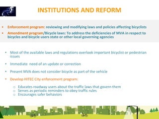 INSTITUTIONS AND REFORM 
• Enforcement program: reviewing and modifying laws and policies affecting bicyclists 
• Amendment program/Bicycle laws: To address the deficiencies of MVA in respect to 
bicycles and bicycle users state or other local governing agencies 
• Most of the available laws and regulations overlook important bicyclist or pedestrian 
issues 
• Immediate need of an update or correction 
• Present MVA does not consider bicycle as part of the vehicle 
• Develop HITEC City enforcement program: 
o Educates roadway users about the traffic laws that govern them 
o Serves as periodic reminders to obey traffic rules 
o Encourages safer behaviors 
 