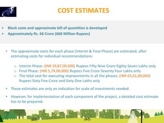 COST ESTIMATES 
• Block costs and approximate bill of quantities is developed 
• Approximately Rs. 66 Crore (660 Million Rupees) 
• The approximate costs for each phase (Interim & Final Phase) are estimated, after 
estimating costs for individual recommendations: 
o Interim Phase: (INR 59,87,00,000) Rupees Fifty Nine Crore Eighty Seven Lakhs only 
o Final Phase: (INR 5,74,00,000) Rupees Five Crore Seventy Four Lakhs only 
o The total cost for executing improvements in all the phases: (INR 65,61,00,000) 
Rupees Sixty Five Crore and Sixty One Lakhs only 
• These estimates are only an indication for scale of investments needed. 
• However, for implementation of each component of the project, a detailed cost estimate 
has to be prepared. 
 