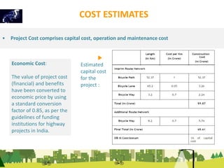 Economic Cost: 
The value of project cost 
(financial) and benefits 
have been converted to 
economic price by using 
a standard conversion 
factor of 0.85, as per the 
guidelines of funding 
institutions for highway 
projects in India. 
COST ESTIMATES 
• Project Cost comprises capital cost, operation and maintenance cost 
Estimated 
capital cost 
for the 
project : 
 