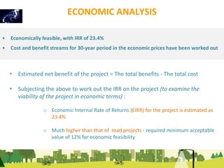 ECONOMIC ANALYSIS 
• Economically feasible, with IRR of 23.4% 
• Cost and benefit streams for 30-year period in the economic prices have been worked out 
• Estimated net benefit of the project = The total benefits - The total cost 
• Subjecting the above to work out the IRR on the project (to examine the 
viability of the project in economic terms) : 
o Economic Internal Rate of Returns (EIRR) for the project is estimated as 
23.4% 
o Much higher than that of road projects - required minimum acceptable 
value of 12% for economic feasibility 
 