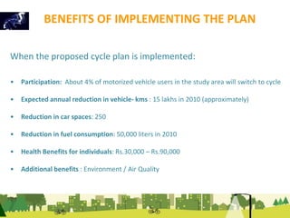 BENEFITS OF IMPLEMENTING THE PLAN 
When the proposed cycle plan is implemented: 
• Participation: About 4% of motorized vehicle users in the study area will switch to cycle 
• Expected annual reduction in vehicle- kms : 15 lakhs in 2010 (approximately) 
• Reduction in car spaces: 250 
• Reduction in fuel consumption: 50,000 liters in 2010 
• Health Benefits for individuals: Rs.30,000 – Rs.90,000 
• Additional benefits : Environment / Air Quality 
 