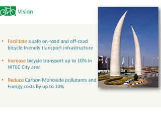 Vision 
• Facilitate a safe on-road and off-road 
bicycle friendly transport infrastructure 
• Increase bicycle transport up to 10% in 
HITEC City area 
• Reduce Carbon Monoxide pollutants and 
Energy costs by up to 10% 
 