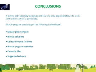 CONCLUSIONS 
A bicycle plan specially focusing on HITEC City area approximately 3 to 5 km 
from Cyber Towers is developed. 
Bicycle program consisting of the following is developed: 
• Master plan network 
• Bicycle solutions 
• Off road bicycle facilities 
• Bicycle program activities 
• Financial Plan 
• Suggested reforms 
 