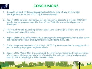 CONCLUSIONS 
1. A bicycle network containing segregated and shared right of way on the major 
thoroughfares within the HITEC City area is developed. 
2. As part of the solutions to improve safe and economic access to bicycling a HITEC City 
bicycle sharing program along the lines off the Velib-like international program is 
developed. 
3. This would include developing bicycle hubs at various strategic locations and other 
facilities such as parking racks. 
4. As part of the off-road facilities various parking racks are suggested to be installed at the 
trip destinations such as employment centers, shopping malls, etc. 
5. To encourage and educate the bicycling in HITEC City various activities are suggested as 
part of the bicycle program implementation. 
6. As part of the Master Plan it is anticipated that with full and integrated implementation 
of the master plan approximately 4% of motorized vehicle users in the study area are 
likely to shift to bicycling from their current mode. 
 