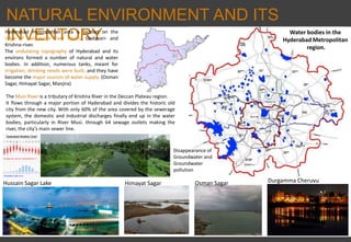 NATURAL ENVIRONMENT AND ITS
INVENTORYHyderabad metropolitan area is located on the
ridge of two major river basins, Godavari- and
Krishna-river.
The undulating topography of Hyderabad and its
environs formed a number of natural and water
bodies. In addition, numerous tanks, meant for
irrigation, drinking needs were built, and they have
become the major sources of water supply. (Osman
Sagar, Himayat Sagar, Manjira)
Water bodies in the
Hyderabad Metropolitan
region.
Hussain Sagar Lake Himayat Sagar Osman Sagar Durgamma Cheruvu
The Musi River is a tributary of Krishna River in the Deccan Plateau region.
It flows through a major portion of Hyderabad and divides the historic old
city from the new city. With only 60% of the area covered by the sewerage
system, the domestic and industrial discharges finally end up in the water
bodies, particularly in River Musi. through 64 sewage outlets making the
river, the city’s main sewer line.
Disappearance of
Groundwater and
Groundwater
pollution
 