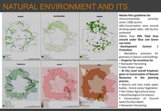 NATURAL ENVIRONMENT AND ITS
INVENTORY Master Plan guidelines for
•Environmentally sensitive
zones: 2300 sq kms
•Bio‐Conservation zone around
drinking water lakes: 160 Sq kms
protected
•More than 20% Total Area
around under Blue and Green
use zones
–Development Control /
Promotion
– Mandatory provision for
greenery in layouts and buildings
– Property Tax Incentives for
• Rainwater Harvesting
• Solar Power usage
– At City Level overall Emphasis
given to Conservation of Natural
Resources in the planning
process.
• Natural and man made water
bodies , Forest areas/ Vegetation
• Peri‐Urban Agricultural areas
• Rock/Geological Formations
• Conservation of Ground
water/Surface Water
• Rainwater Harvesting
 