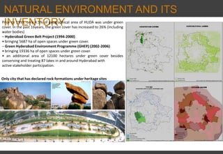 NATURAL ENVIRONMENT AND ITS
INVENTORY
Only city that has declared rock formations under heritage sites
Prior to 1995, only 4.5% of geographical area of HUDA was under green
cover. In the past 16years, the green cover has increased to 26% (including
water bodies)
– Hyderabad Green Belt Project (1994‐2000)
• bringing 5687 ha of open spaces under green cover.
– Green Hyderabad Environment Programme (GHEP) (2002‐2006)
• bringing 19336 ha of open spaces under green cover.
• an additional area of 12100 hectares under green cover besides
conserving and treating 87 lakes in and around Hyderabad with
active stakeholder participation.
 