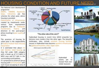 HOUSING CONDITION AND FUTURE NEED
“The other side of the coin!!”
Source: All Five Year Plans and CDP
The National slum development
programme
(NSDP), VAMBAY, RajivGruha
Kalpa, Indiramma are few
schemes for urban poor, where
housing is provided.
Deterioration of infrastructure
created by investments under
various slum improvement
programs due to inadequate
maintenance, finance and
direction in the post-project
phase resulting in poor quality of
service.
The provision of housing for
urban poor is the responsibility
of Andhra Pradesh State Housing
Corporation.
It is estimated that about 2.0
lakh families need housing as
they fall under EWS category
with a break up of 1.3 lakhs in
MCH area and 0.7 lakh in the
surrounding municipalities.
It is proposed to construct group
housing with G+3 structures with
each house occupying an area of
286 sq.ft.
Hyderabad housing in recent time (2010 onwards) has
become more modern than the other ages. The beautiful
landscapes, sites, include excellent housing facilities.
Houses in Hyderabad have become excellent infrastructure
for gated communities, villas, hyper cities.
Hyderabad is
clearly yet to
recover from real-
estate recession.
 
