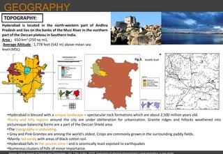 GEOGRAPHY
TOPOGRAPHY:
Hyderabad is located in the north-western part of Andhra
Pradesh and lies on the banks of the Musi River in the northern
part of the Deccan plateau in Southern India.
Area : 650 km2 (250 sq mi),
Average Altitude : 1,778 feet (542 m) above mean sea
level (MSL)
•Hyderabad is blessed with a unique landscape – spectacular rock formations which are about 2,500 million years old.
•Rocky and hilly regions around the city are under obliteration for urbanization. Granite ridges and hillocks weathered into
picturesque balancing forms are a part of the Deccan Shield area.
•The topography is undulating.
• Grey and Pink Granites are among the world's oldest. Crops are commonly grown in the surrounding paddy fields.
•Mainly red sandy with areas of black cotton soil.
•Hyderabad falls in the seismic zone-I and is seismically least exposed to earthquakes
•Numerous clusters of hills of minor importance.
Source: Indian Journal of Science and Technology , Vol. 3 No. 4 (Apr. 2010) Evaluation of physical characteristics using geomatics: a case study
 