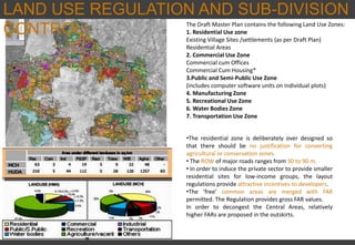 LAND USE REGULATION AND SUB-DIVISION
CONTROL
•The residential zone is deliberately over designed so
that there should be no justification for converting
agricultural or conservation zones.
• The ROW of major roads ranges from 30 to 90 m.
• In order to induce the private sector to provide smaller
residential sites for low-income groups, the layout
regulations provide attractive incentives to developers.
•The ‘free’ common areas are merged with FAR
permitted. The Regulation provides gross FAR values.
In order to decongest the Central Areas, relatively
higher FARs are proposed in the outskirts.
The Draft Master Plan contains the following Land Use Zones:
1. Residential Use zone
Existing Village Sites /settlements (as per Draft Plan)
Residential Areas
2. Commercial Use Zone
Commercial cum Offices
Commercial Cum Housing*
3.Public and Semi-Public Use Zone
(includes computer software units on individual plots)
4. Manufacturing Zone
5. Recreational Use Zone
6. Water Bodies Zone
7. Transportation Use Zone
 
