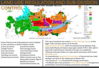 LAND USE REGULATION AND SUB-DIVISION
CONTROL
Some of the key tools of development control adopted
in cities and towns in Andhra Pradesh include:
ƒ Land use Control Sub-division Control
ƒ Height Control Plot Coverage Control
ƒ Set back Control Floor Area Ratio Control
ƒ Density Control Parking Control
ƒ Building Line Control Architectural Control
ƒ Advertisement Control ƒOther Controls such as Tree
Preservation Control, Right of
Way/Access Control,
Environmental Control, etc.
•The Layout standards also contain incentives for large layouts, so that
bigger roads and open spaces can be formed.
•Special Commercial Zones, which are proposed along Highways, Ring
roads, Radial Roads and Express ways (upto a depth of 90 m after right of
way of the road) wherever indicated in the plan; are conditional.
• All ponds and water bodies are made special reservations with at least
30m buffer zone.
• A comprehensive regulation for Conservation of natural and man made
heritage is put forth as the integral part of Master Plan.
• The concept of TDR is introduced for heritage conservation.
• The Master plan insists provision of Rain Water Harvesting Arrangements
and Plantation of trees for building constructions and layouts.
 