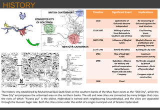 Timeline Significant Event Implications
1518 Qutb Shahis of
Golconda became
independent
Re-structuring of
Golconda against the
mud structure
1518-1687 Shifting of palace
from Golconda to
Southern side of Musi
City Planning,
Iconic
Charminar
1687-1724 Influence of Mughal
rulers
Mughal influence on
architecture and
planning features
1724-1740 defend Marathas Building of City walls
1763 Rise of Asaf Jahi
rulers
maximum
construction activity
1798 Subsidiary Alliance
for Military and
political cooperation
signed between
Nizam and East India
Company
North side occupied
by British
Cantonment – Birth
of Secunderabad
European style of
construction
1908 Flood
HISTORY
The historic city established by Muhammad Quli Qutb Shah on the southern banks of the Musi River exists as the “Old City", while the
"New City" encompasses the urbanized area on the northern banks. The old and new cities are connected by many bridges that cross
the river, of which "Purana pul" is the oldest. Hyderabad is twined with neighbouring Secunderabad, and the cities are separated
through the Hussain Sagar lake. Both the cities come under the ambit of a single municipal unit of Greater Hyderabad.
CONGESTED CITY
OF GOLCONDA
BRITISH CANTONMENT
NEW CITY: CHARMINAR
 