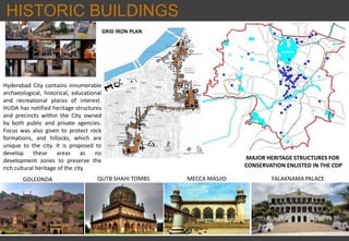 HISTORIC BUILDINGS
GRID IRON PLAN
MAJOR HERITAGE STRUCTURES FOR
CONSERVATION ENLISTED IN THE CDP
GOLCONDA QUTB SHAHI TOMBS MECCA MASJID FALAKNAMA PALACE
Hyderabad City contains innumerable
archaeological, historical, educational
and recreational places of interest.
HUDA has notified heritage structures
and precincts within the City owned
by both public and private agencies.
Focus was also given to protect rock
formations, and hillocks, which are
unique to the city. It is proposed to
develop these areas as no
development zones to preserve the
rich cultural heritage of the city.
 
