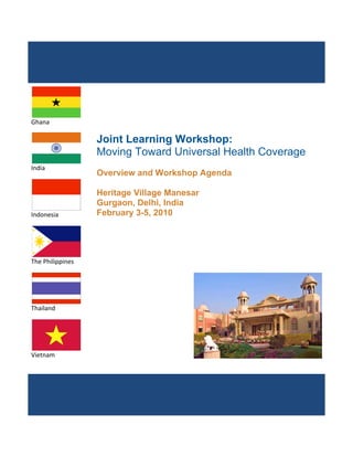                         




                        



                    
Ghana 

                       Joint Learning Workshop:
                       Moving Toward Universal Health Coverage
                    
India 
                       Overview and Workshop Agenda

                       Heritage Village Manesar
                       Gurgaon, Delhi, India
                    
Indonesia              February 3-5, 2010



                    
The Philippines 




                    
Thailand 




Vietnam 


                        




                                                                  
 
 