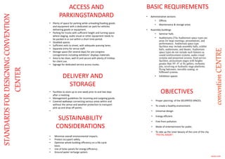 • Plenty of space for parking while unloading/loading goods
and equipment with a dedicated car park for vehicles
delivering goods or equipment.
• Parking for trucks with sufficient height and turning space
where staging, audio visual or other equipment needs to
be packed in or out within a short time period.
• Disabled spaces.
• Sufficient exits to street, with adequate queuing lanes.
• Separate entry for venue staff.
• Storage space (for several days) for pre-congress
consignments including exhibitors’ displays materials.
• Area to be clean, well lit and secure with plenty of trolleys
for client use.
• Signage for dedicated service access routes.
STANDARDSFORDESIGNINGCONVENTION
CENTER
ACCESS AND
PARKINGSTANDARD
DELIVERY AND
STORAGE
• Facilities to store up to one week prior to and two days
after a meeting.
• Management guidelines for incoming and outgoing goods.
• Covered walkways connecting various areas within and
without the venue and weather protection to transport
pick up and drop off points.
•
BASIC REQUIREMENTS
• Administrative sections
• Offices
• Maintenance & storage areas
• Assembly buildings
• Seminar halls
• Auditoriums (The Auditorium space types are
areas for large meetings, presentations, and
performances. Auditorium space type
facilities may include assembly halls, exhibit
halls, auditoriums, and theatre. Auditorium
space types do not include such features as
sound reinforcement systems, audio-visual
systems and projection screens, food service
facilities, proscenium stages with heights
greater than 50'- 0" or fly gallery, orchestra
pits, revolving or hydraulic stage platforms,
flying balconies, movable seating, or
billboard systems.
• Exhibition spaces
SUSTAINABILITY
CONSIDERATIONS
• Minimize overall environmental impacts.
• Protect occupant safety.
• Optimize whole building efficiency on a life-cycle
basis.
• Use of Solar panels for energy efficiency .
• Ground water recharge system.
MANVI JAIN
OBJECTIVES
conventionCENTRE
• Proper planning of the DELIPATED SPACES.
• To create a healthy environment.
• Universal design.
• Energy efficient.
• Free from pollution.
• Mode of entertainment for public.
• To rake up the inner beauty of the core of the city
“PEETAL NAGRI”.
 