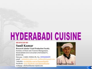 DESINGED BY

Sunil Kumar
Research Scholar/ Food Production Faculty
Institute of Hotel and Tourism Management,
MAHARSHI DAYANAND UNIVERSITY,
ROHTAK
Haryana- 124001 INDIA Ph. No. 09996000499
email: skihm86@yahoo.com , balhara86@gmail.com
linkedin:- in.linkedin.com/in/ihmsunilkumar
facebook: www.facebook.com/ihmsunilkumar
webpage: chefsunilkumar.tripod.com
SUNIL KUMAR

 